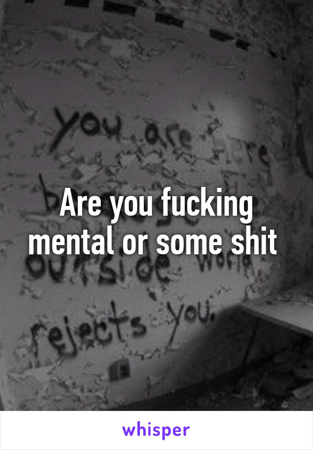 Are you fucking mental or some shit 