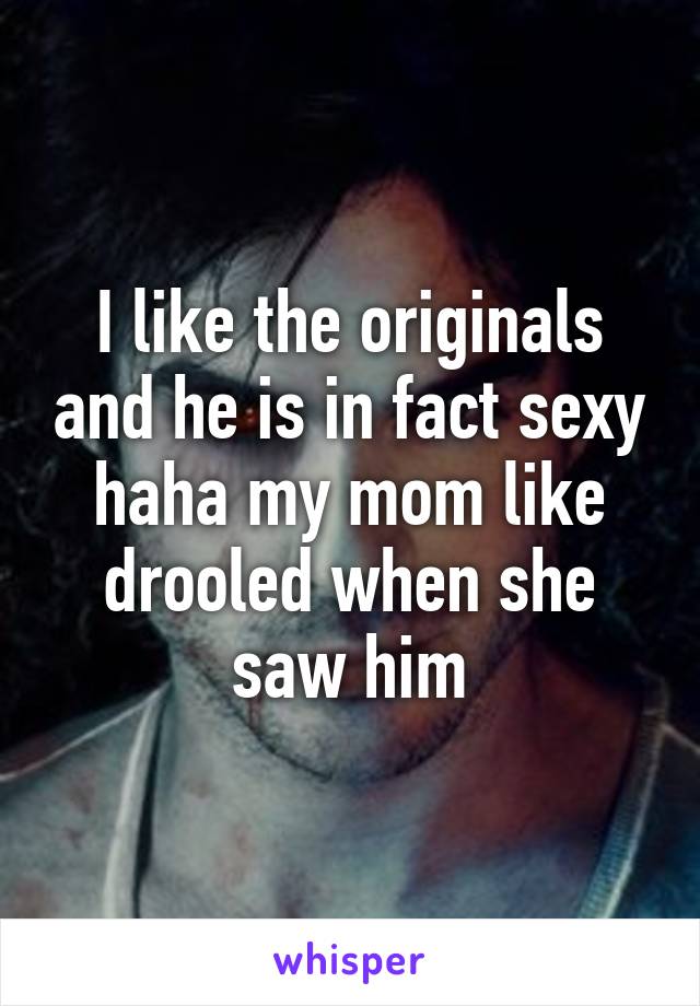 I like the originals and he is in fact sexy haha my mom like drooled when she saw him