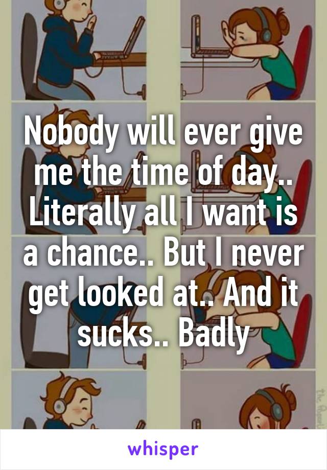 Nobody will ever give me the time of day.. Literally all I want is a chance.. But I never get looked at.. And it sucks.. Badly