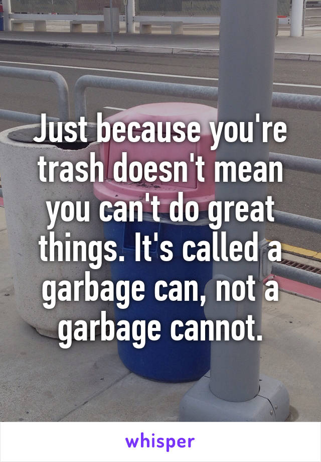 Just because you're trash doesn't mean you can't do great things. It's called a garbage can, not a garbage cannot.