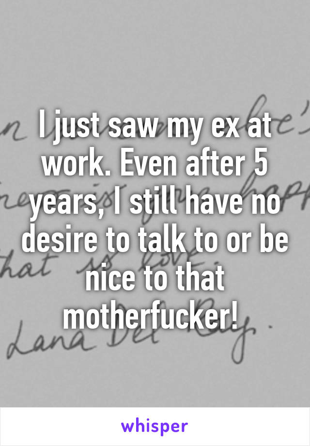 I just saw my ex at work. Even after 5 years, I still have no desire to talk to or be nice to that motherfucker! 