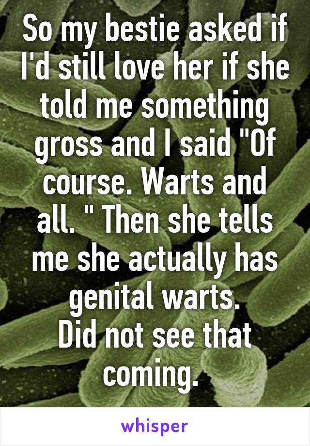 So my bestie asked if I'd still love her if she told me something gross and I said "Of course. Warts and all. " Then she tells me she actually has genital warts.
Did not see that coming. 
