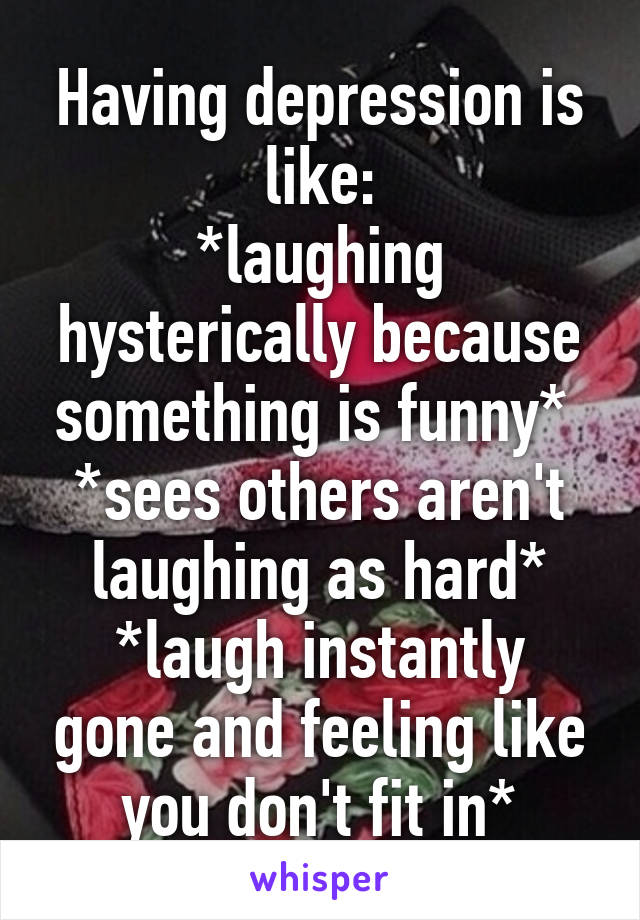 Having depression is like:
*laughing hysterically because something is funny* 
*sees others aren't laughing as hard*
*laugh instantly gone and feeling like you don't fit in*