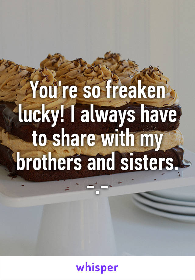 You're so freaken lucky! I always have to share with my brothers and sisters. -.-