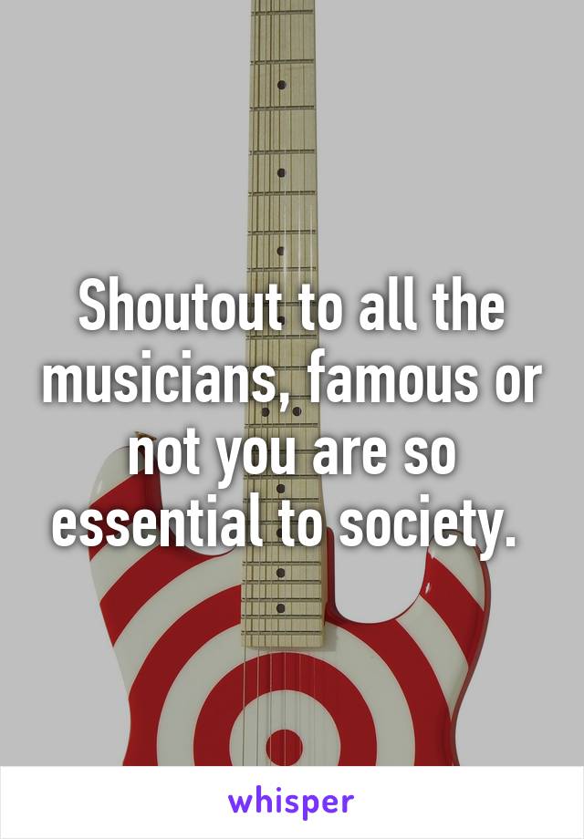 Shoutout to all the musicians, famous or not you are so essential to society. 