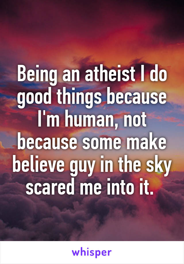 Being an atheist I do good things because I'm human, not because some make believe guy in the sky scared me into it. 