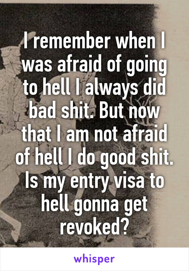 I remember when I was afraid of going to hell I always did bad shit. But now that I am not afraid of hell I do good shit. Is my entry visa to hell gonna get revoked?