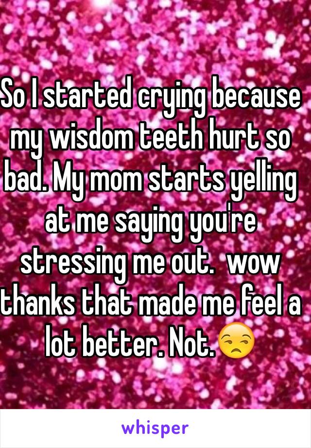 So I started crying because my wisdom teeth hurt so bad. My mom starts yelling at me saying you're stressing me out.  wow thanks that made me feel a lot better. Not.😒