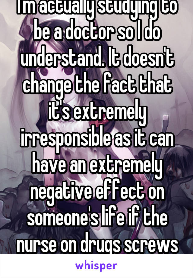 I'm actually studying to be a doctor so I do understand. It doesn't change the fact that it's extremely irresponsible as it can have an extremely negative effect on someone's life if the nurse on drugs screws up 