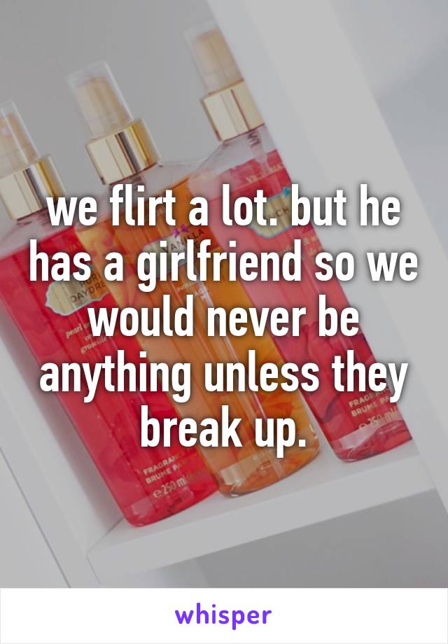 we flirt a lot. but he has a girlfriend so we would never be anything unless they break up.