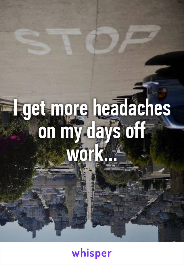 I get more headaches on my days off work...