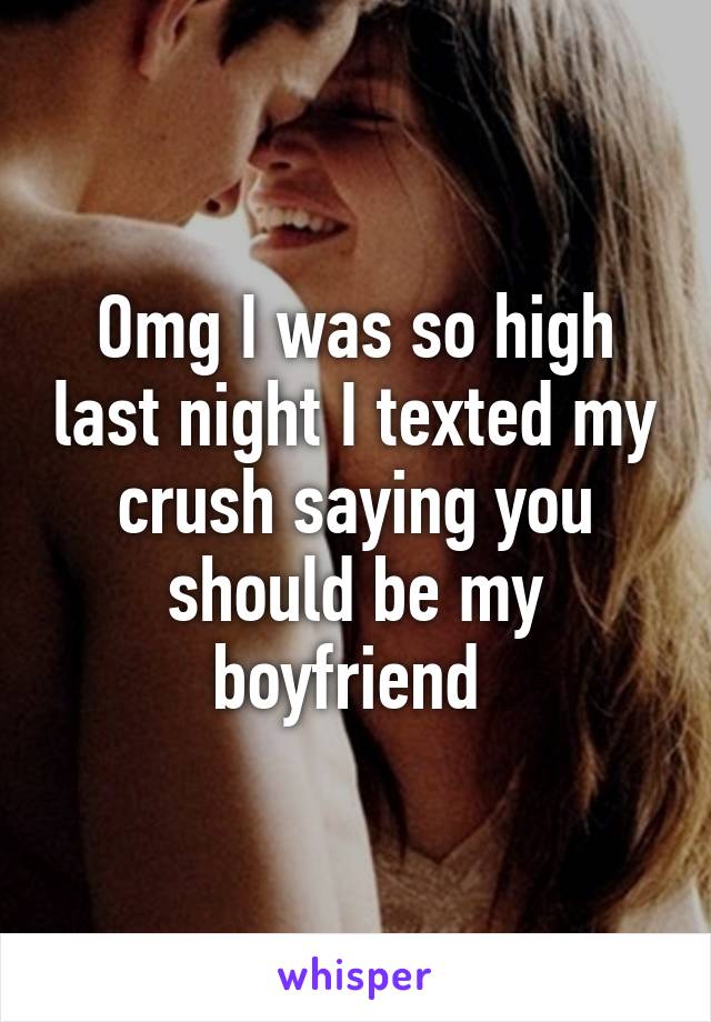 Omg I was so high last night I texted my crush saying you should be my boyfriend 