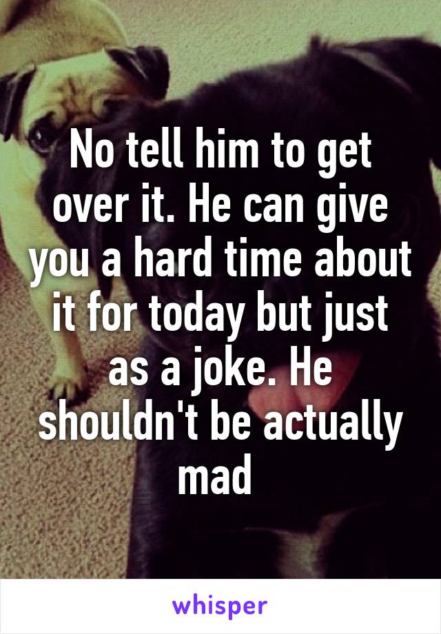 No tell him to get over it. He can give you a hard time about it for today but just as a joke. He shouldn't be actually mad 