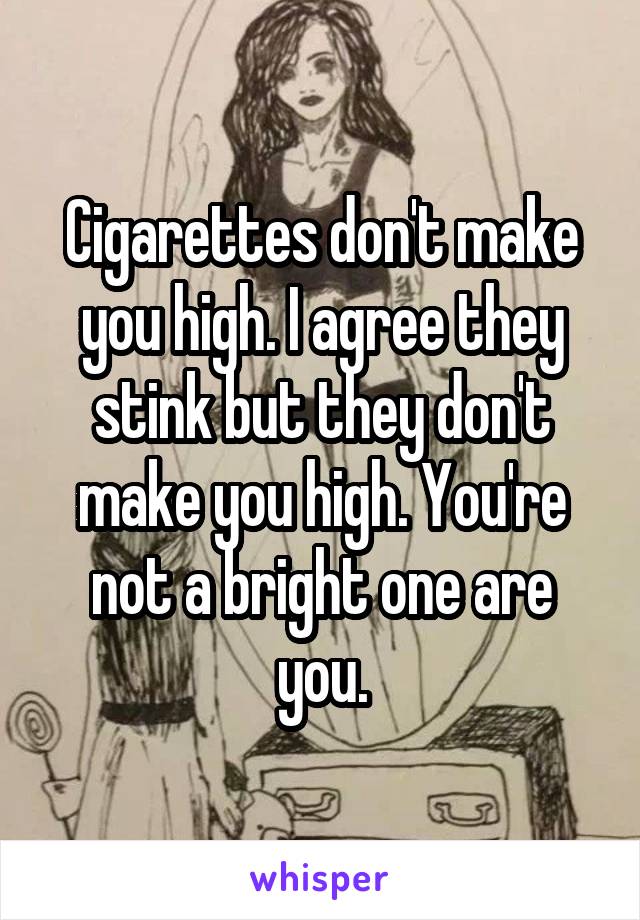 Cigarettes don't make you high. I agree they stink but they don't make you high. You're not a bright one are you.