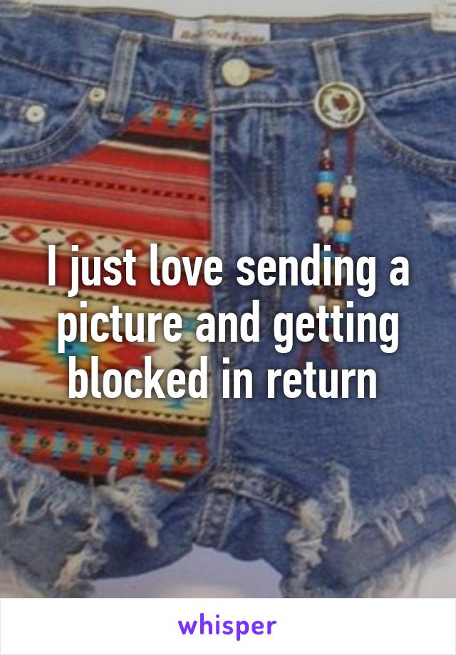 I just love sending a picture and getting blocked in return 