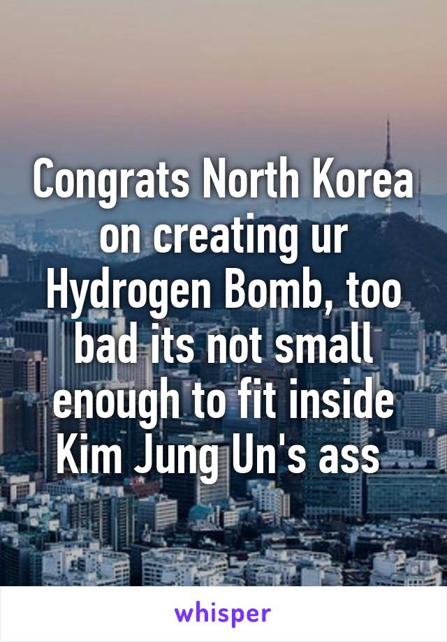 Congrats North Korea on creating ur Hydrogen Bomb, too bad its not small enough to fit inside Kim Jung Un's ass 