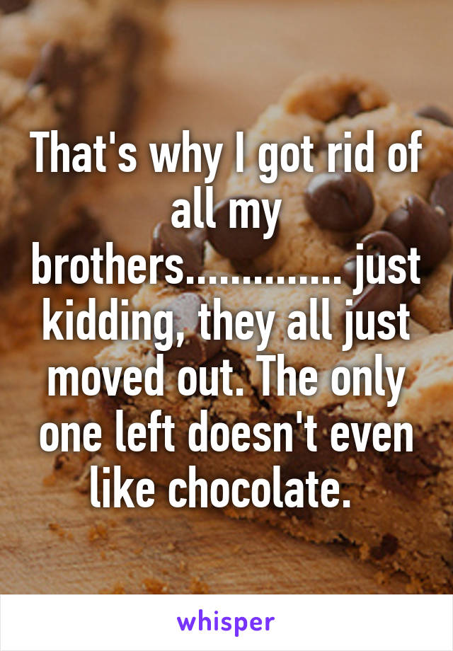 That's why I got rid of all my brothers.............. just kidding, they all just moved out. The only one left doesn't even like chocolate. 