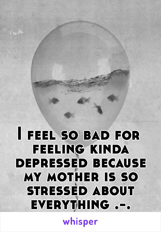 I feel so bad for feeling kinda depressed because my mother is so stressed about everything .-.