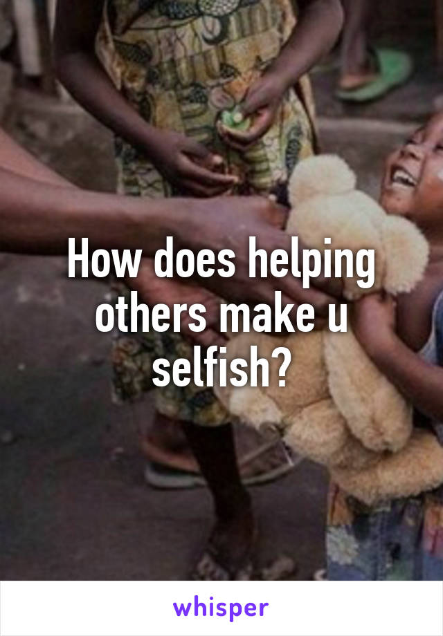 How does helping others make u selfish?