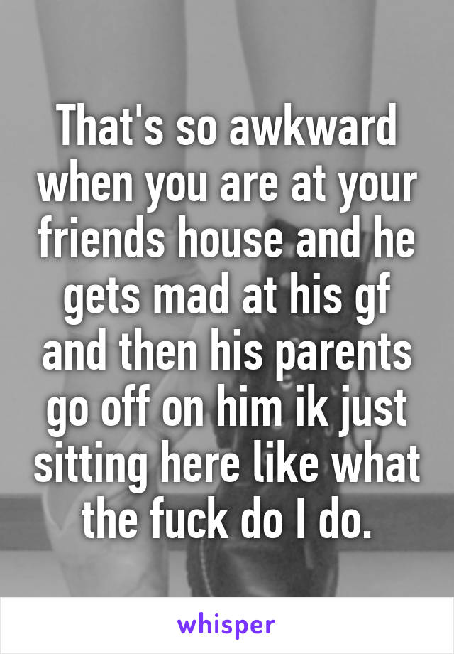 That's so awkward when you are at your friends house and he gets mad at his gf and then his parents go off on him ik just sitting here like what the fuck do I do.