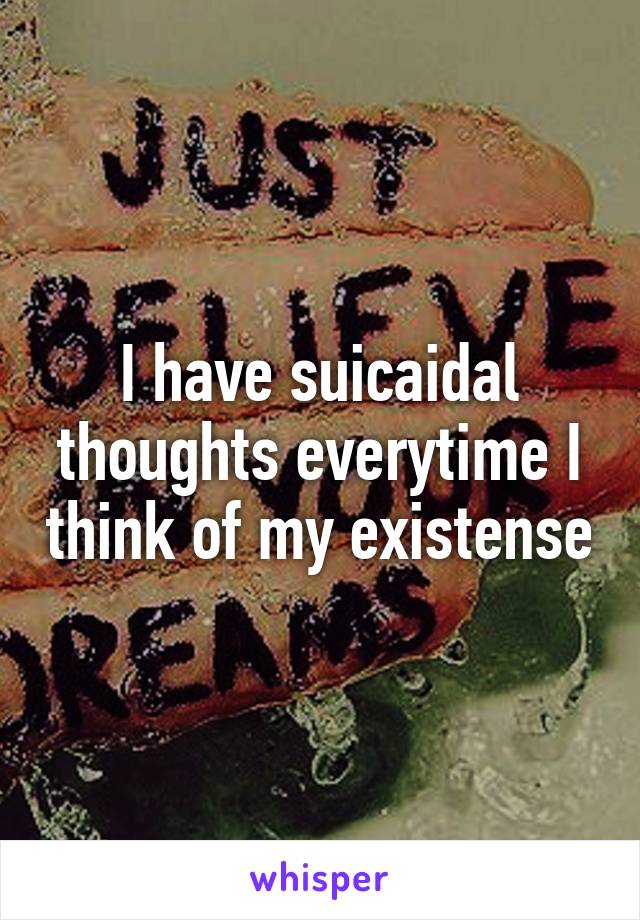 I have suicaidal thoughts everytime I think of my existense