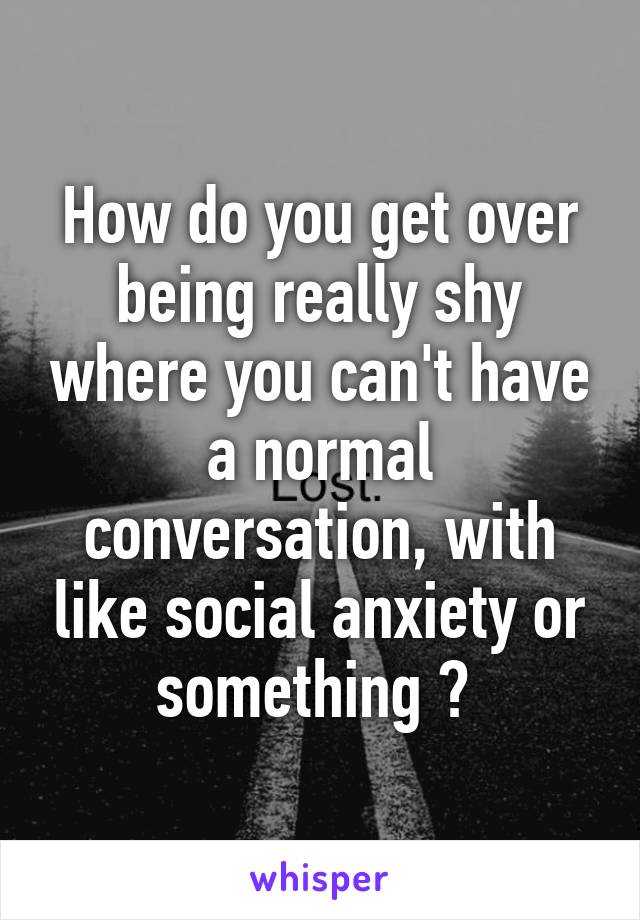 How do you get over being really shy where you can't have a normal conversation, with like social anxiety or something ? 