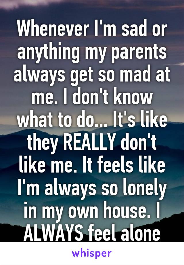 Whenever I'm sad or anything my parents always get so mad at me. I don't know what to do... It's like they REALLY don't like me. It feels like I'm always so lonely in my own house. I ALWAYS feel alone