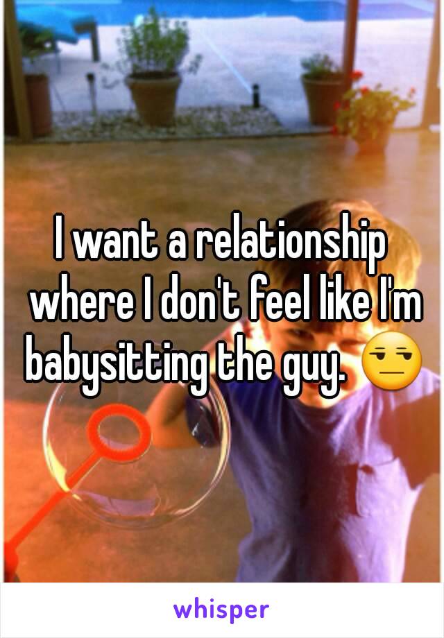 I want a relationship where I don't feel like I'm babysitting the guy. 😒