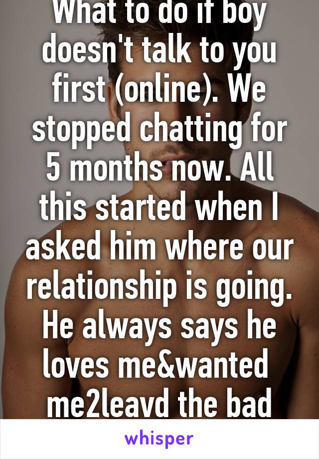 What to do if boy doesn't talk to you first (online). We stopped chatting for 5 months now. All this started when I asked him where our relationship is going. He always says he loves me&wanted  me2leavd the bad relationship I was in 