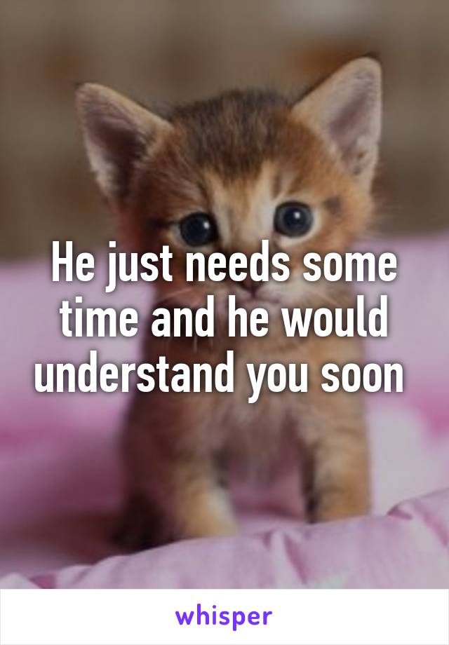 He just needs some time and he would understand you soon 