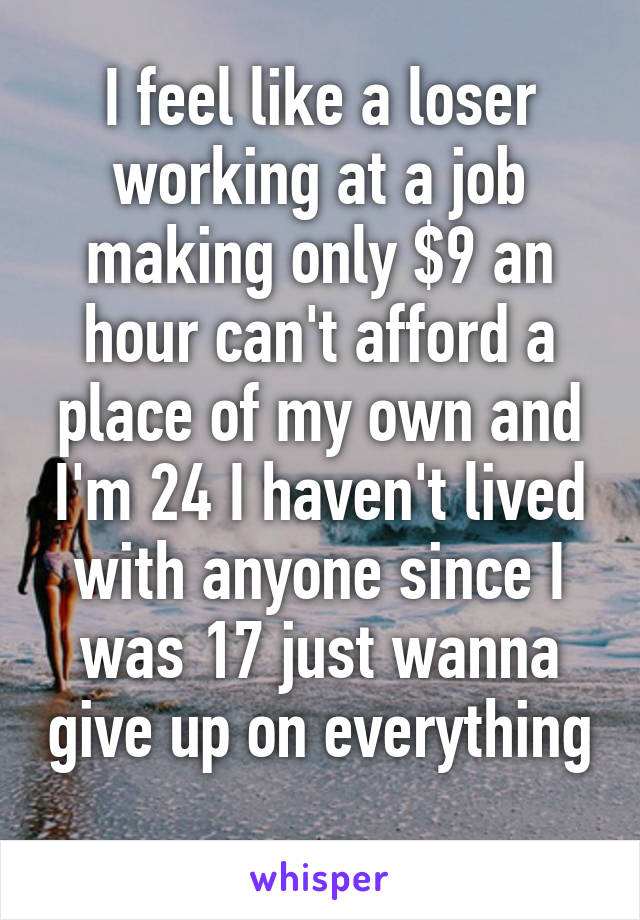 I feel like a loser working at a job making only $9 an hour can't afford a place of my own and I'm 24 I haven't lived with anyone since I was 17 just wanna give up on everything 