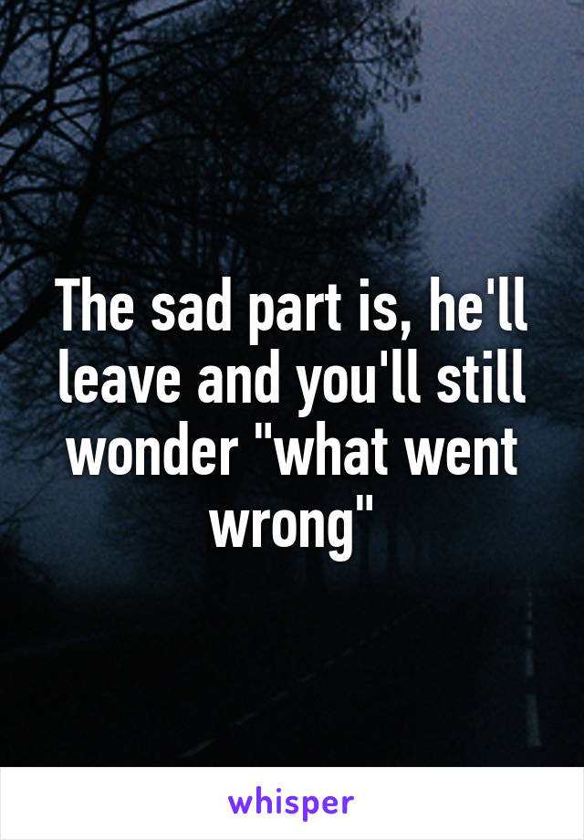 The sad part is, he'll leave and you'll still wonder "what went wrong"