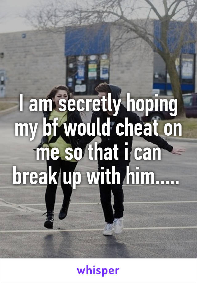 I am secretly hoping my bf would cheat on me so that i can break up with him..... 