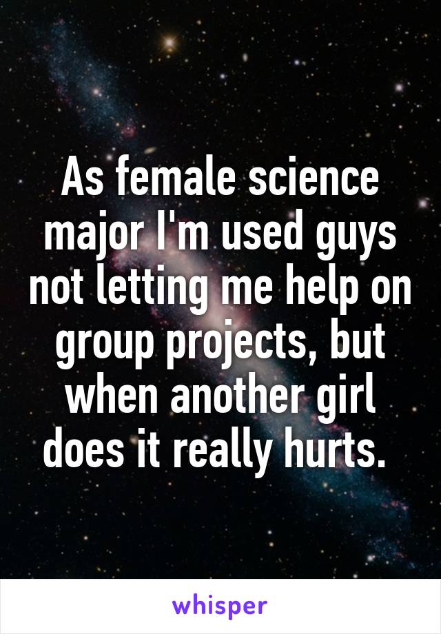 As female science major I'm used guys not letting me help on group projects, but when another girl does it really hurts. 