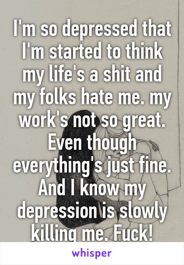 I'm so depressed that I'm started to think my life's a shit and my folks hate me. my work's not so great. Even though everything's just fine. And I know my depression is slowly killing me. Fuck!