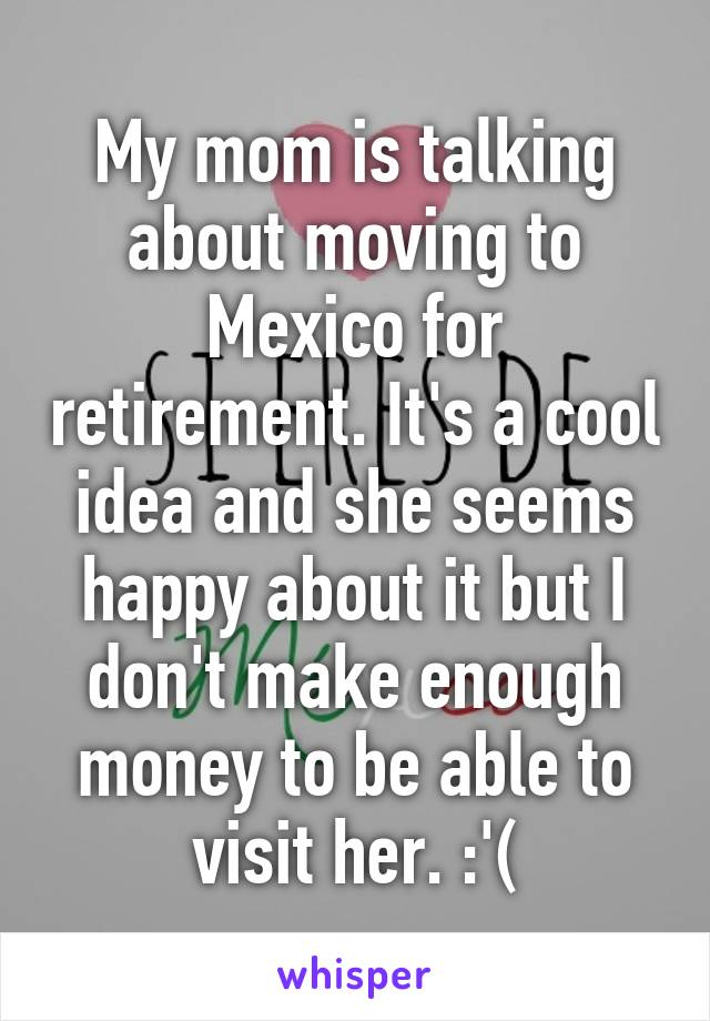 My mom is talking about moving to Mexico for retirement. It's a cool idea and she seems happy about it but I don't make enough money to be able to visit her. :'(