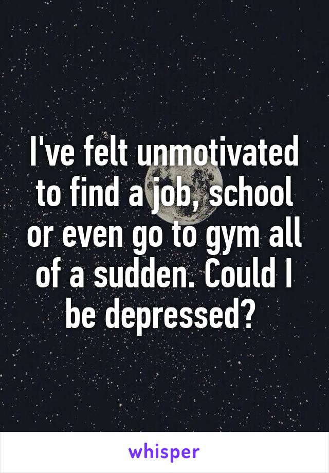 I've felt unmotivated to find a job, school or even go to gym all of a sudden. Could I be depressed? 