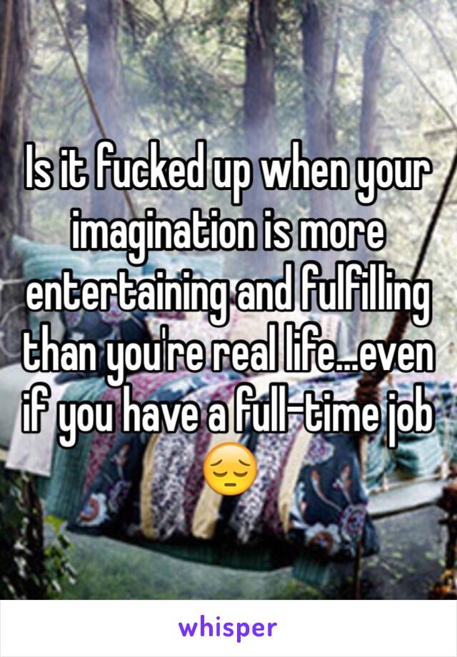 Is it fucked up when your imagination is more entertaining and fulfilling than you're real life...even if you have a full-time job 😔