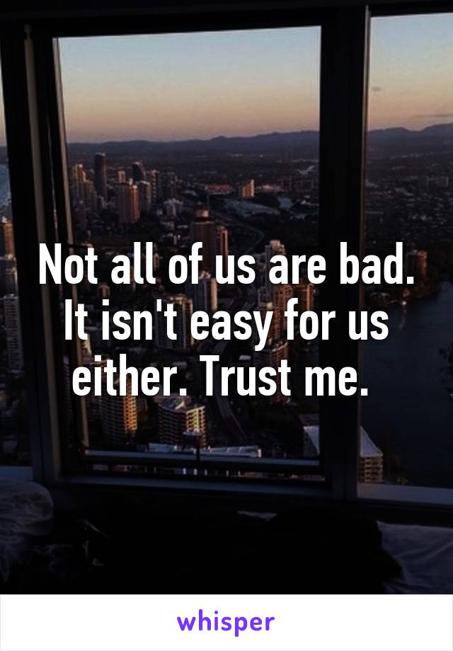 Not all of us are bad. It isn't easy for us either. Trust me. 