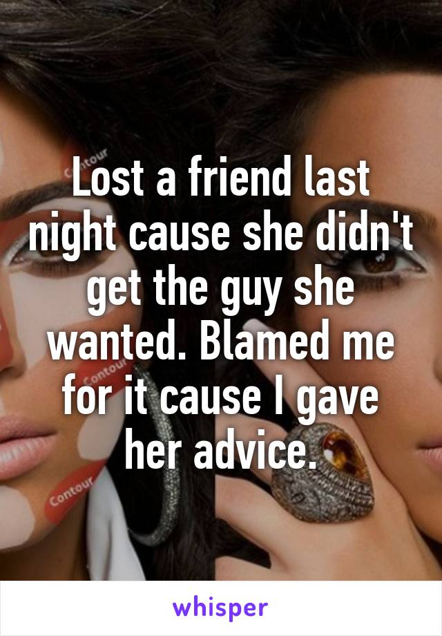 Lost a friend last night cause she didn't get the guy she wanted. Blamed me for it cause I gave her advice.