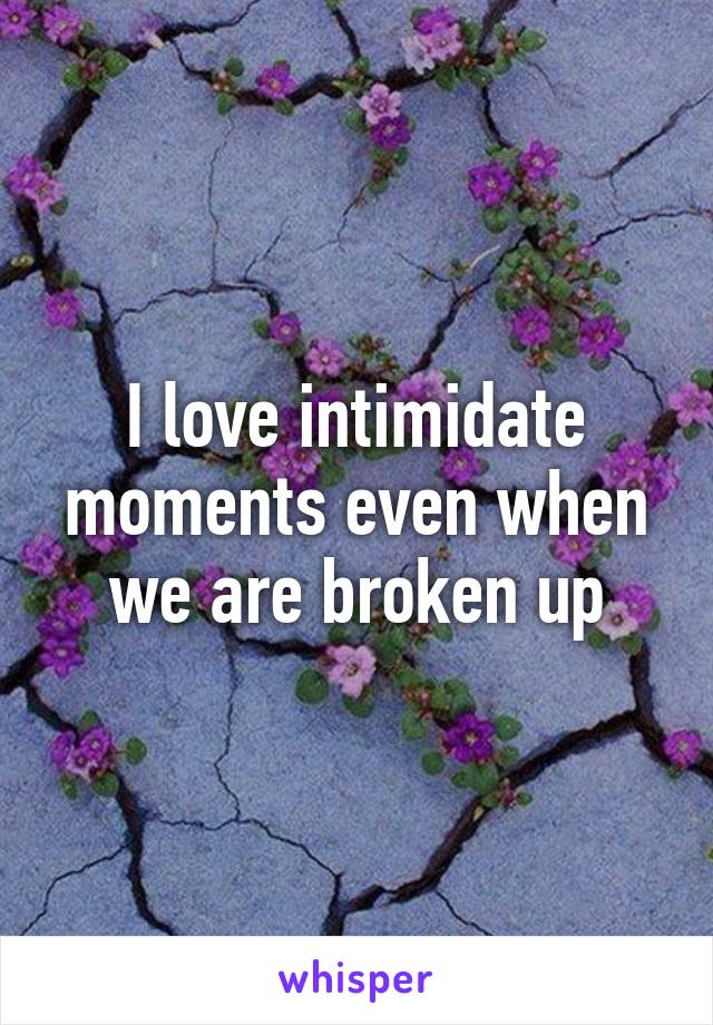 I love intimidate moments even when we are broken up