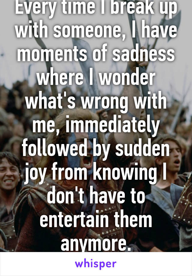 Every time I break up with someone, I have moments of sadness where I wonder what's wrong with me, immediately followed by sudden joy from knowing I don't have to entertain them anymore. FREEEDDOOOOOM!!!