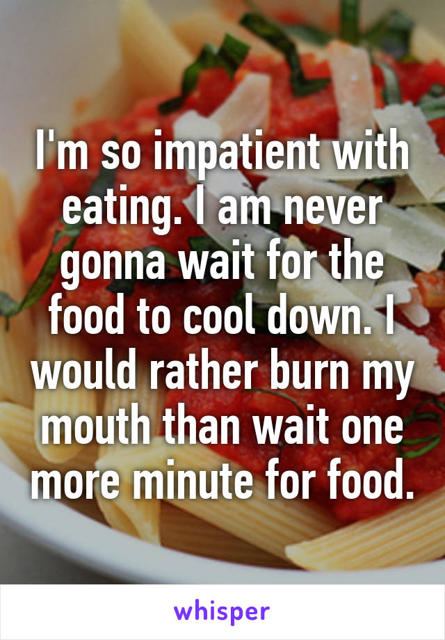 I'm so impatient with eating. I am never gonna wait for the food to cool down. I would rather burn my mouth than wait one more minute for food.