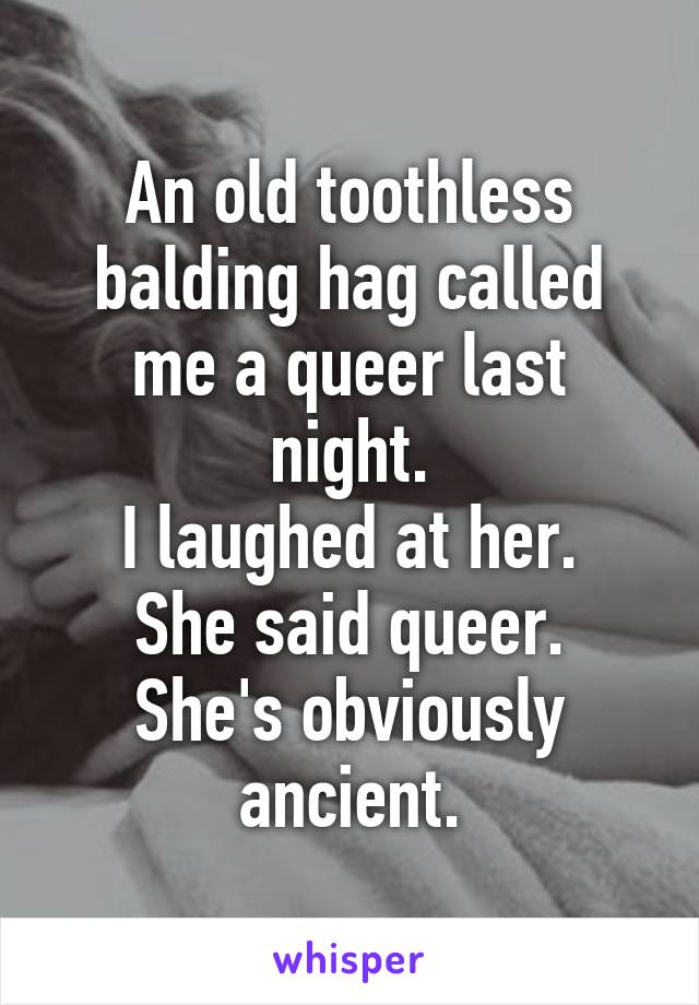 An old toothless balding hag called me a queer last night.
I laughed at her.
She said queer.
She's obviously ancient.