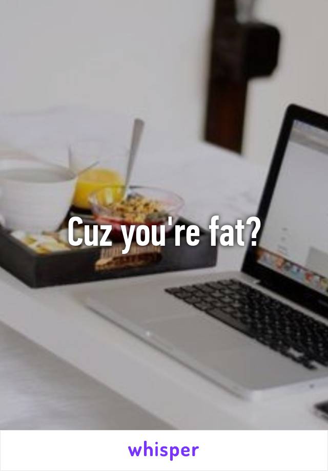 Cuz you're fat?