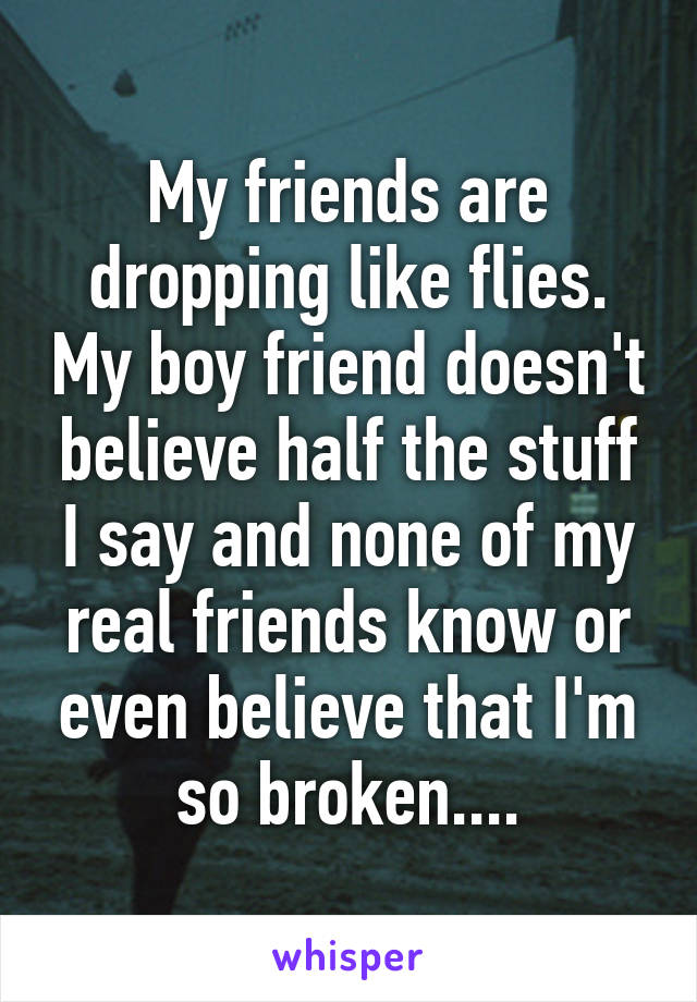 My friends are dropping like flies. My boy friend doesn't believe half the stuff I say and none of my real friends know or even believe that I'm so broken....