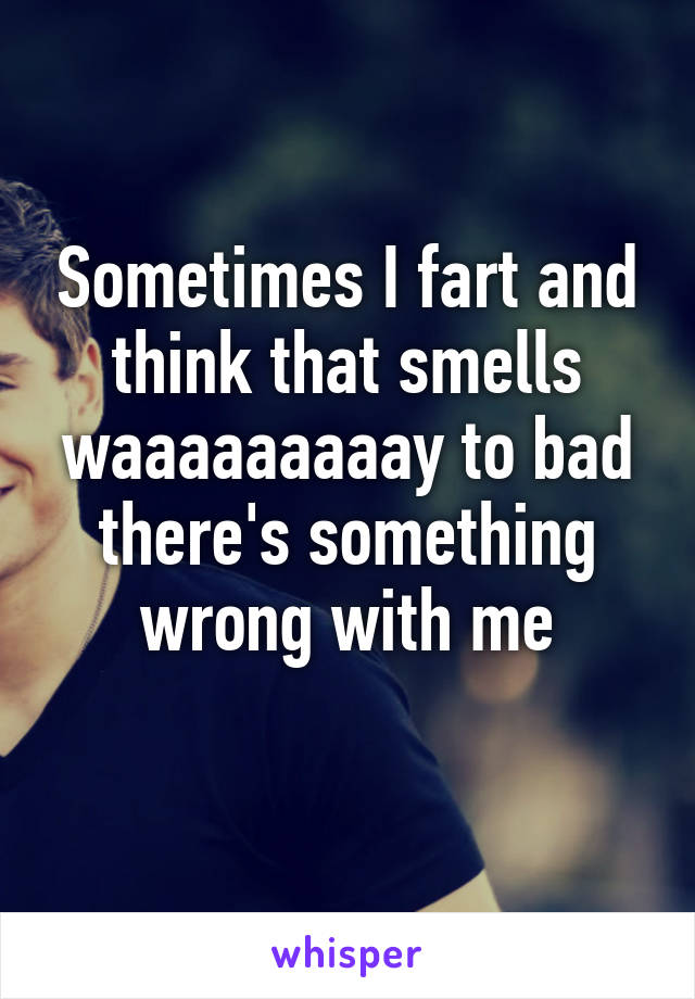 Sometimes I fart and think that smells waaaaaaaaay to bad there's something wrong with me
