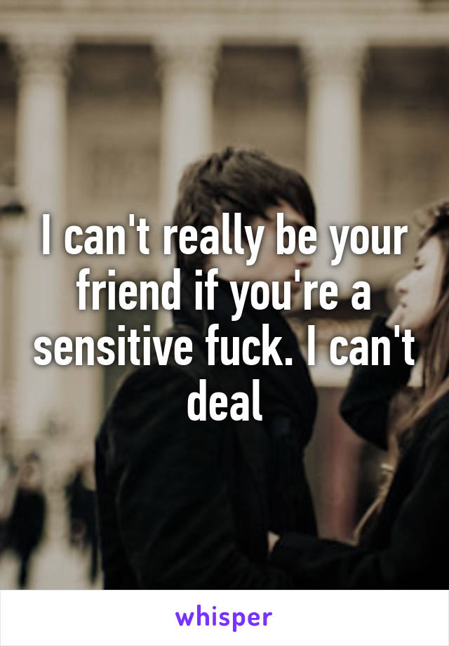 I can't really be your friend if you're a sensitive fuck. I can't deal