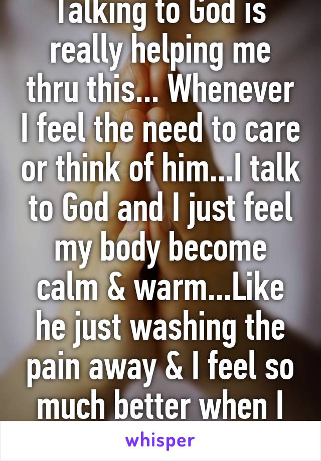 Talking to God is really helping me thru this... Whenever I feel the need to care or think of him...I talk to God and I just feel my body become calm & warm...Like he just washing the pain away & I feel so much better when I do