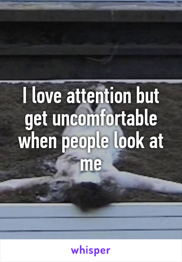 I love attention but get uncomfortable when people look at me